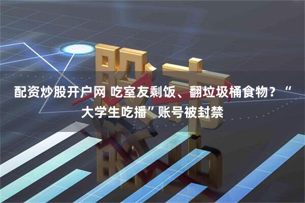 配资炒股开户网 吃室友剩饭、翻垃圾桶食物？“大学生吃播”账号被封禁