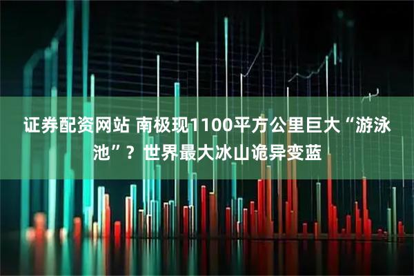 证券配资网站 南极现1100平方公里巨大“游泳池”？世界最大冰山诡异变蓝