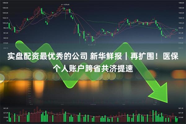 实盘配资最优秀的公司 新华鲜报｜再扩围！医保个人账户跨省共济提速