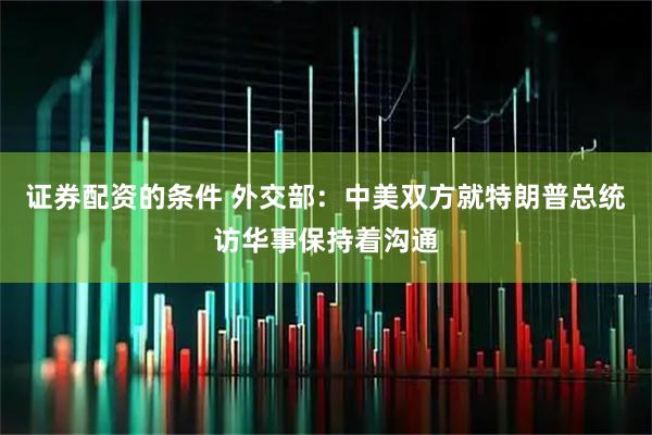 证券配资的条件 外交部：中美双方就特朗普总统访华事保持着沟通